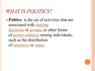 WHAT IS POLITICS?
Politics is the set of activities that are
associated with making
decisions in groups, or other forms
o...
