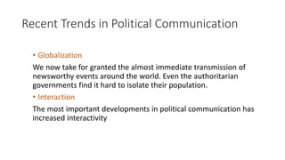 Recent Trends in Political Communication
• Globalization
We now take for granted the almost immediate transmission of
newsworthy events around the world. Even the authoritarian
governments find it hard to isolate their population.
• Interaction
The most important developments in political communication has
increased interactivity
 