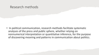 Research methods
• In political communication, research methods facilitate systematic
analyses of the press and public sphere, whether relying on
nonnumerical interpretation or quantitative inference, for the purpose
of discovering meaning and patterns in communication about politics.
 