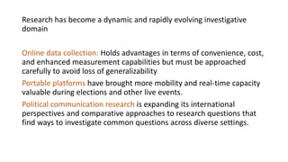 Research has become a dynamic and rapidly evolving investigative
domain
Online data collection: Holds advantages in terms of convenience, cost,
and enhanced measurement capabilities but must be approached
carefully to avoid loss of generalizability
Portable platforms have brought more mobility and real-time capacity
valuable during elections and other live events.
Political communication research is expanding its international
perspectives and comparative approaches to research questions that
find ways to investigate common questions across diverse settings.
 