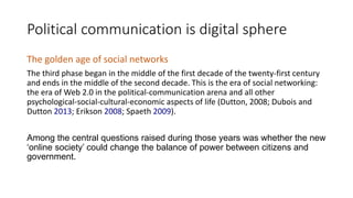 Political communication is digital sphere
The golden age of social networks
The third phase began in the middle of the first decade of the twenty-first century
and ends in the middle of the second decade. This is the era of social networking:
the era of Web 2.0 in the political-communication arena and all other
psychological-social-cultural-economic aspects of life (Dutton, 2008; Dubois and
Dutton 2013; Erikson 2008; Spaeth 2009).
Among the central questions raised during those years was whether the new
‘online society’ could change the balance of power between citizens and
government.
 