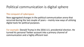 Political communication is digital sphere
The conquest of cyberspace
New aggregated changes in the political communication arena that
occurred during the last couple of years – mainly new ways of utilizing
digital tools for political purposes.
For example: Donald Trump in the 2016 U.S. presidential election. He
turned his personal Twitter account into a primary channel of
communication and a highly efficient tool.
 