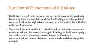 Four Central Phenomena of Digital age
• Politicians’ use of their personal social media accounts is gradually
becoming their main public work-tool: a leading arena for political
communication through which they communicate directly with their
millions of followers.
• The establishment media, in its traditional or online forms, comes
under attack and becomes the target of de-legitimization campaigns,
and call public to abandon them in favour of the direct
communication channels between voters and candidates or public
officials
 