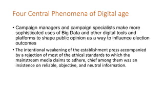 Four Central Phenomena of Digital age
• Campaign managers and campaign specialists make more
sophisticated uses of Big Data and other digital tools and
platforms to shape public opinion as a way to influence election
outcomes
• The intentional weakening of the establishment press accompanied
by a rejection of most of the ethical standards to which the
mainstream media claims to adhere, chief among them was an
insistence on reliable, objective, and neutral information.
 