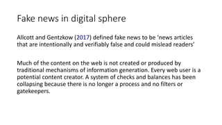 Fake news in digital sphere
Allcott and Gentzkow (2017) defined fake news to be ‘news articles
that are intentionally and verifiably false and could mislead readers’
Much of the content on the web is not created or produced by
traditional mechanisms of information generation. Every web user is a
potential content creator. A system of checks and balances has been
collapsing because there is no longer a process and no filters or
gatekeepers.
 
