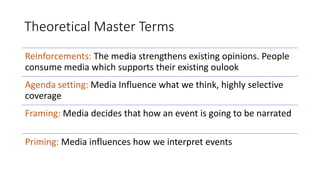 Theoretical Master Terms
Reinforcements: The media strengthens existing opinions. People
consume media which supports their existing oulook
Agenda setting: Media Influence what we think, highly selective
coverage
Framing: Media decides that how an event is going to be narrated
Priming: Media influences how we interpret events
 