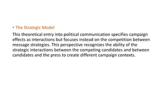 • The Strategic Model
This theoretical entry into political communication specifies campaign
effects as interactions but focuses instead on the competition between
message strategies. This perspective recognizes the ability of the
strategic interactions between the competing candidates and between
candidates and the press to create different campaign contexts.
 
