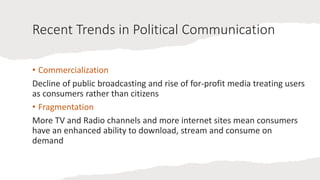 Recent Trends in Political Communication
• Commercialization
Decline of public broadcasting and rise of for-profit media treating users
as consumers rather than citizens
• Fragmentation
More TV and Radio channels and more internet sites mean consumers
have an enhanced ability to download, stream and consume on
demand
 