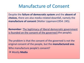 Manufacture of Consent
Despite the failure of democratic system and the absent of
choices, there are also media-related downfall, namely the
manufacture of consent (Walter Lippmann1954: 245).

Remember: The legitimacy of liberal democratic government
is founded on the consent of the governed (the people).

The problem is that the consent of the governed is not the
original consent of the people, but the manufactured one.
Who manufacture people’s consent?
 Mostly Media
 