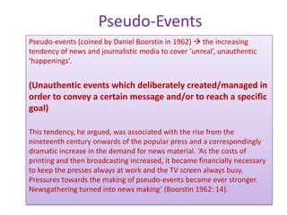 Pseudo-Events
Pseudo-events (coined by Daniel Boorstin in 1962)  the increasing
tendency of news and journalistic media to cover ‘unreal’, unauthentic
‘happenings’.


(Unauthentic events which deliberately created/managed in
order to convey a certain message and/or to reach a specific
goal)

This tendency, he argued, was associated with the rise from the
nineteenth century onwards of the popular press and a correspondingly
dramatic increase in the demand for news material. ‘As the costs of
printing and then broadcasting increased, it became financially necessary
to keep the presses always at work and the TV screen always busy.
Pressures towards the making of pseudo-events became ever stronger.
Newsgathering turned into news making’ (Boorstin 1962: 14).
 