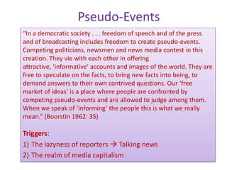 Pseudo-Events
“In a democratic society . . . freedom of speech and of the press
and of broadcasting includes freedom to create pseudo-events.
Competing politicians, newsmen and news media contest in this
creation. They vie with each other in offering
attractive, ‘informative’ accounts and images of the world. They are
free to speculate on the facts, to bring new facts into being, to
demand answers to their own contrived questions. Our ‘free
market of ideas’ is a place where people are confronted by
competing pseudo-events and are allowed to judge among them.
When we speak of ‘informing’ the people this is what we really
mean.” (Boorstin 1962: 35)

Triggers:
1) The lazyness of reporters  Talking news
2) The realm of media capitalism
 