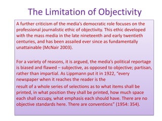 The Limitation of Objectivity
A further criticism of the media’s democratic role focuses on the
professional journalistic ethic of objectivity. This ethic developed
with the mass media in the late nineteenth and early twentieth
centuries, and has been assailed ever since as fundamentally
unattainable (McNair 2003).

For a variety of reasons, it is argued, the media’s political reportage
is biased and flawed – subjective, as opposed to objective; partisan,
rather than impartial. As Lippmann put it in 1922, “every
newspaper when it reaches the reader is the
result of a whole series of selections as to what items shall be
printed, in what position they shall be printed, how much space
each shall occupy, what emphasis each should have. There are no
objective standards here. There are conventions” (1954: 354).
 
