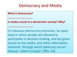 Democracy and Media
What is Democracy?
...............................
Is media crucial in a democratic society? Why?
................................
It is because democracy presumes ‘an open
state in which people are allowed to
participate in decision-making, and are given
access to the media, and other information
networks through which advocacy occurs’
(Hauser cited in Cooper 1991: 42).
 