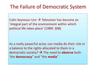 The Failure of Democratic System

Colin Seymour-Ure  Television has become an
‘integral part of the environment within which
political life takes place’ (1989: 308)



As a really powerful actor, can media do their role in
a balance to the rights allocated to them in a
democratic society?  The need to observe both
‘the democracy” and “the media”
 