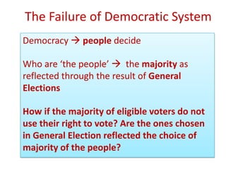 The Failure of Democratic System
Democracy  people decide

Who are ‘the people’  the majority as
reflected through the result of General
Elections

How if the majority of eligible voters do not
use their right to vote? Are the ones chosen
in General Election reflected the choice of
majority of the people?
 