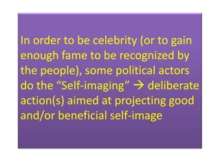 In order to be celebrity (or to gain
enough fame to be recognized by
the people), some political actors
do the “Self-imaging”  deliberate
action(s) aimed at projecting good
and/or beneficial self-image
 