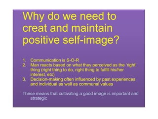 Why do we need to
creat and maintain
positive self-image?
1. Communication is S-O-R
2. Man reacts based on what they perceived as the „right‟
   thing (right thing to do, right thing to fulfill his/her
   interest, etc)
3. Decision-making often influenced by past experiences
   and individual as well as communal values

These means that cultivating a good image is important and
   strategic
 