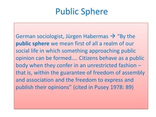 Public Sphere

German sociologist, Jürgen Habermas  “By the
public sphere we mean first of all a realm of our
social life in which something approaching public
opinion can be formed.... Citizens behave as a public
body when they confer in an unrestricted fashion –
that is, within the guarantee of freedom of assembly
and association and the freedom to express and
publish their opinions” (cited in Pusey 1978: 89)
 