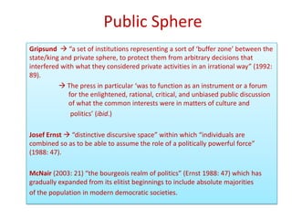 Public Sphere
Gripsund  “a set of institutions representing a sort of ‘buffer zone’ between the
state/king and private sphere, to protect them from arbitrary decisions that
interfered with what they considered private activities in an irrational way” (1992:
89).
           The press in particular ‘was to function as an instrument or a forum
             for the enlightened, rational, critical, and unbiased public discussion
             of what the common interests were in matters of culture and
              politics’ (ibid.)

Josef Ernst  “distinctive discursive space” within which “individuals are
combined so as to be able to assume the role of a politically powerful force”
(1988: 47).

McNair (2003: 21) “the bourgeois realm of politics” (Ernst 1988: 47) which has
gradually expanded from its elitist beginnings to include absolute majorities
of the population in modern democratic societies.
 