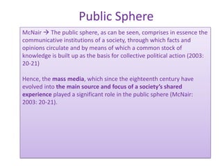 Public Sphere
McNair  The public sphere, as can be seen, comprises in essence the
communicative institutions of a society, through which facts and
opinions circulate and by means of which a common stock of
knowledge is built up as the basis for collective political action (2003:
20-21)

Hence, the mass media, which since the eighteenth century have
evolved into the main source and focus of a society’s shared
experience played a significant role in the public sphere (McNair:
2003: 20-21).
 