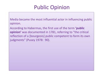 Public Opinion
Media became the most influential actor in influencing public
opinion.
According to Habermas, the first use of the term ‘public
opinion’ was documented in 1781, referring to “the critical
reflection of a [bourgeois] public competent to form its own
judgments” (Pusey 1978: 90).
 