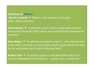 Definition of Politics:
Harold Lasswell  "Politics is the process of who gets
what, when, and how.“

David Easton  "A political system can be designated as those
interactions through which values are authoritatively allocated for
a society.“

Max Weber  "A political association exists if ... the enforcement
of its order is carried out continually within a given territorial area
by the application and threat of physical force.”

Robert Dahl  "A political system is any persistent pattern of
human relationships that involves ... power, rule, or authority."
 