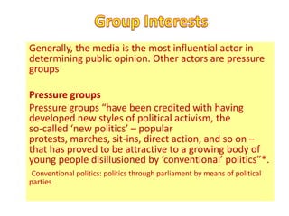 Generally, the media is the most influential actor in
determining public opinion. Other actors are pressure
groups

Pressure groups
Pressure groups “have been credited with having
developed new styles of political activism, the
so-called ‘new politics’ – popular
protests, marches, sit-ins, direct action, and so on –
that has proved to be attractive to a growing body of
young people disillusioned by ‘conventional’ politics”*.
 Conventional politics: politics through parliament by means of political
parties
 