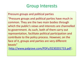 Group Interests
Pressure groups and political parties
“Pressure groups and political parties have much in
common. They are the two main bodies through
which the public’s views and interests are channelled
to government. As such, both of them carry out
representation, facilitate political participation and
contribute to the policy process. However, on the
face of it, groups and parties are very different
beasts”
(http://www.palgrave.com/PDFs/0230201733.pdf).
 