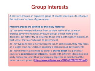 Group Interests
A pressure group is an organized group of people which aims to influence
the policies or actions of government.

Pressure groups are defined by three key features:
1) They seek to exert influence from outside, rather than to win or
exercise government power. Pressure groups do not make policy
decisions, but rather try to influence those who do (the policy-makers). In
that sense, they are ‘external’ to government.
2) They typically have a narrow issue focus. In some cases, they may focus
on a single issue (for instance opposing a planned road development).
3) Their members are united by either a shared belief in a particular
cause or a common set of interests. People with different ideological and
party preferences may thus work happily together as members of the
same pressure group. (http://www.palgrave.com/PDFs/0230201733.pdf).
 