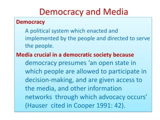 Democracy and Media
Democracy
  A political system which enacted and
  implemented by the people and directed to serve
  the people.
Media crucial in a democratic society because
   democracy presumes ‘an open state in
   which people are allowed to participate in
   decision-making, and are given access to
   the media, and other information
   networks through which advocacy occurs’
   (Hauser cited in Cooper 1991: 42).
 