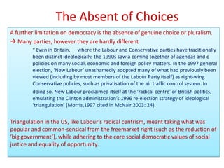 The Absent of Choices
A further limitation on democracy is the absence of genuine choice or pluralism.
 Many parties, however they are hardly different
        “ Even in Britain, where the Labour and Conservative parties have traditionally
        been distinct ideologically, the 1990s saw a coming together of agendas and q
        policies on many social, economic and foreign policy matters. In the 1997 general
        election, ‘New Labour’ unashamedly adopted many of what had previously been
        viewed (including by most members of the Labour Party itself) as right-wing
        Conservative policies, such as privatisation of the air traffic control system. In
        doing so, New Labour proclaimed itself at the ‘radical centre’ of British politics,
        emulating the Clinton administration’s 1996 re-election strategy of ideological
        ‘triangulation’ (Morris,1997 cited in McNair 2003: 24).


Triangulation in the US, like Labour’s radical centrism, meant taking what was
popular and common-sensical from the freemarket right (such as the reduction of
‘big government’), while adhering to the core social democratic values of social
justice and equality of opportunity.
 