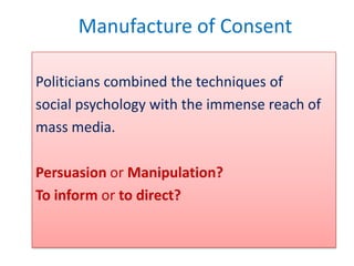 Manufacture of Consent

Politicians combined the techniques of
social psychology with the immense reach of
mass media.

Persuasion or Manipulation?
To inform or to direct?
 
