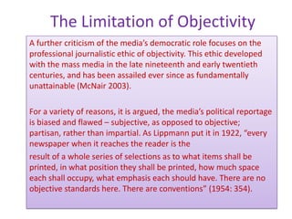 The Limitation of Objectivity
A further criticism of the media’s democratic role focuses on the
professional journalistic ethic of objectivity. This ethic developed
with the mass media in the late nineteenth and early twentieth
centuries, and has been assailed ever since as fundamentally
unattainable (McNair 2003).

For a variety of reasons, it is argued, the media’s political reportage
is biased and flawed – subjective, as opposed to objective;
partisan, rather than impartial. As Lippmann put it in 1922, “every
newspaper when it reaches the reader is the
result of a whole series of selections as to what items shall be
printed, in what position they shall be printed, how much space
each shall occupy, what emphasis each should have. There are no
objective standards here. There are conventions” (1954: 354).
 
