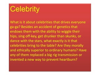 Celebrity
What is it about celebrities that drives everyone
ga-ga? Besides an accident of genetics that
endows them with the ability to wiggle their
hips, sing off-key, get drunker than skunks, or
dance with the stars, what exactly is it that
celebrities bring to the table? Are they morally
and ethically superior to ordinary humans? Have
any of them replaced a big rig transmission or
invented a new way to prevent heartburn?
 