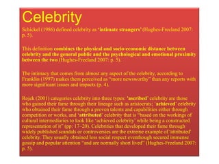 Celebrity
Schickel (1986) defined celebrity as ‘intimate strangers’ (Hughes-Freeland 2007:
p. 5).

This definition combines the physical and socio-economic distance between
celebrity and the general public and the psychological and emotional proximity
between the two (Hughes-Freeland 2007: p. 5).

The intimacy that comes from almost any aspect of the celebrity, according to
Franklin (1997) makes them perceived as “more newsworthy” than any reports with
more significant issues and impacts (p. 4).

Rojek (2001) categories celebrity into three types: 'ascribed‟ celebrity are those
who gained their fame through their lineage such as aristocrats; „achieved‟ celebrity
who obtained their fame through a proven talents and capabilities either through
competition or works, and „attributed‟ celebrity that is “based on the workings of
cultural intermediaries to look like „achieved celebrity‟ while being a constructed
representation of it” (pp: 17–20). Celebrities that developed their fame through
widely published scandals or controversies are the extreme example of 'attributed'
celebrity. They usually obtained less social respect eventhough secured immense
gossip and popular attention “and are normally short lived” (Hughes-Freeland 2007:
p. 5).
 