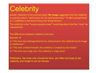 Celebrity
Daniel J. Boorstin in his seminal study The Image suggested that the celebrity
is a person who is “well-known for his well-knownness”  often paraphrased
as “a celebrity is someone famous for being famous.”
The celebrity is the “human pseudo-event” (anything about him/her ‘must’ be
newsworthy)

The differences between celebrity and hero:
Boorstin 
1) “The hero was distinguished by his achievement; the celebrity by his image
or trademark.”
2) “The hero created himself; the celebrity is created by the media.”
3) “The hero was a big man; the celebrity is a big name.”

Politicians, the ones who should be hero, are often too busy to be
celebrity and forget to act as heroes.
 