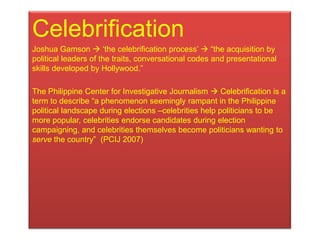 Celebrification
Joshua Gamson  „the celebrification process‟  “the acquisition by
political leaders of the traits, conversational codes and presentational
skills developed by Hollywood.”

The Philippine Center for Investigative Journalism  Celebrification is a
term to describe “a phenomenon seemingly rampant in the Philippine
political landscape during elections –celebrities help politicians to be
more popular, celebrities endorse candidates during election
campaigning, and celebrities themselves become politicians wanting to
serve the country” (PCIJ 2007)
 