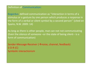 Definition of Communication:

Bogardus defined communication as “interaction in terms of a
stimulus or a gesture by one person which produces a response in
the form of a verbal or silent symbol by a second person’’ (cited on
Syams, N.W. 2009: 14)

As long as there is other people, man can not not communicating
(Even the silence of someone –or the state of being silent-- is a
form of communication)

Sender-Message-Receiver (noise, channel, feedback)
S-O-R-(C)
Symbolic interactionism
 