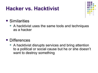 Hacker vs. Hacktivist Similarities A hacktivist uses the same tools and techniques as a hacker Differences A hacktivist disrupts services and bring attention to a political or social cause but he or she doesn’t want to destroy something 