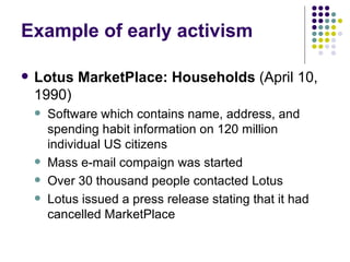 Example of early activism Lotus MarketPlace: Households  (April 10, 1990) Software which contains name, address, and spending habit information on 120 million individual US citizens Mass e-mail compaign was started Over 30 thousand people contacted Lotus Lotus issued a press release stating that it had cancelled MarketPlace 