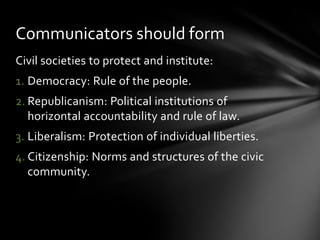 Communicators should form
Civil societies to protect and institute:
1. Democracy: Rule of the people.
2. Republicanism: Political institutions of
horizontal accountability and rule of law.
3. Liberalism: Protection of individual liberties.
4. Citizenship: Norms and structures of the civic
community.

 