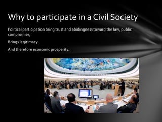 Why to participate in a Civil Society
Political participation bring trust and abidingness toward the law, public
compromise,
Brings legitimacy
And therefore economic prosperity.

 