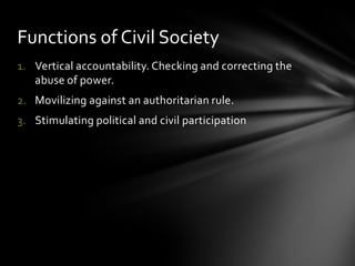Functions of Civil Society
1. Vertical accountability. Checking and correcting the
abuse of power.

2. Movilizing against an authoritarian rule.
3. Stimulating political and civil participation

 