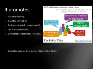 It promotes:
1. Vote monitoring
2. Counter corruption

3. Parliament watch, budget watch.
4. Local empowerment.
5. Democratic institutional reforms.

1. Educates people, disseminate ideas, information.

 