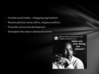• Includes social media -> blogging organizations
• Resolve political, social, ethnic, religious conflicts.

• Promotes community development
• Strenghten the state in democratic terms.

 