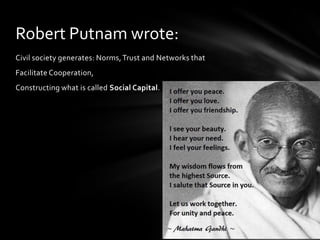 Robert Putnam wrote:
Civil society generates: Norms, Trust and Networks that
Facilitate Cooperation,

Constructing what is called Social Capital.

 