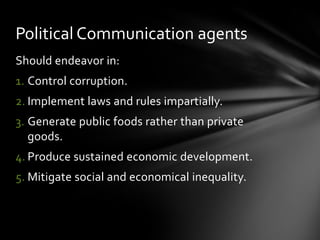 Political Communication agents
Should endeavor in:
1. Control corruption.
2. Implement laws and rules impartially.
3. Generate public foods rather than private
goods.
4. Produce sustained economic development.
5. Mitigate social and economical inequality.

 
