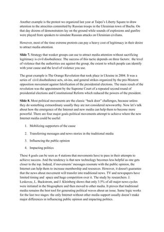 Another example is the protest we organized last year at Taipei’s Liberty Square to draw
attention to the atrocities committed by Russian troops in the Ukrainian town of Bucha. On
that day dozens of demonstrators lay on the ground while sounds of explosions and gunfire
were played from speakers to simulate Russian attacks on Ukrainian civilians.
However, most of the time extreme protests can pay a heavy cost of legitimacy in their desire
to attract media attention.
Slide 7. Strategy that weaker groups can use to attract media attention without sacrificing
legitimacy is civil disobedience. The success of this tactic depends on three factors: the level
of violence that the authorities use against the group, the extent to which people can identify
with your cause and the level of violence you use.
The great example is The Orange Revolution that took place in Ukraine in 2004. It was a
series of civil disobedience acts, sit-ins, and general strikes organized by the pro-Western
opposition movement against falsification of the presidential elections. The main result of the
revolution was the appointment by the Supreme Court of a repeated second round of
presidential elections and Constitutional Reform which reduced the powers of the president.
Slide 8. Most political movements are the classic “back door” challenges, because unless
they do something extraordinary usually they are not considered newsworthy. Now let’s talk
about how the emergence of the Internet and new media can help them to become more
powerful. There are four major goals political movements attempt to achieve where the new
Internet media could be useful:
1. Mobilizing supporters of the cause
2. Transferring messages and news stories in the traditional media
3. Influencing the public opinion
4. Impacting politics
These 4 goals can be seen as 4 stations that movements have to pass in their attempts to
achieve success. And the tendency is that new technology becomes less helpful as one gets
closer to the top. Indeed, if movements’ messages resonate with the public opinion, the
Internet can help them to increase membership and resources. However, it doesn't guarantee
that the news about movement will transfer into traditional news. TV and newspapers have
limited timing and space and huge competition over it. The study by researchers. J.
Leskovec, L. Backstrom, and J. Kleinberg shows that only 3.5% of all major news cycles
were initiated in the blogosphere and then moved to other media. It proves that traditional
media remains the best tool for generating political waves about an issue. Same logic works
for the last two stages: the only Internet without other media support usually doesn’t make
major differences in influencing public opinion and impacting politics.
 