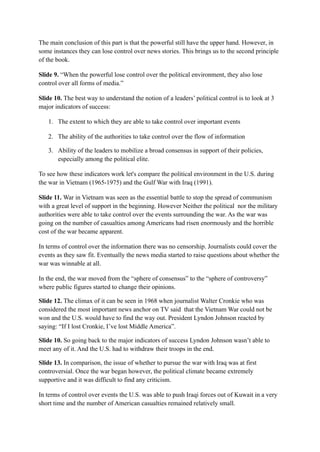 The main conclusion of this part is that the powerful still have the upper hand. However, in
some instances they can lose control over news stories. This brings us to the second principle
of the book.
Slide 9. “When the powerful lose control over the political environment, they also lose
control over all forms of media.”
Slide 10. The best way to understand the notion of a leaders’ political control is to look at 3
major indicators of success:
1. The extent to which they are able to take control over important events
2. The ability of the authorities to take control over the flow of information
3. Ability of the leaders to mobilize a broad consensus in support of their policies,
especially among the political elite.
To see how these indicators work let's compare the political environment in the U.S. during
the war in Vietnam (1965-1975) and the Gulf War with Iraq (1991).
Slide 11. War in Vietnam was seen as the essential battle to stop the spread of communism
with a great level of support in the beginning. However Neither the political nor the military
authorities were able to take control over the events surrounding the war. As the war was
going on the number of casualties among Americans had risen enormously and the horrible
cost of the war became apparent.
In terms of control over the information there was no censorship. Journalists could cover the
events as they saw fit. Eventually the news media started to raise questions about whether the
war was winnable at all.
In the end, the war moved from the “sphere of consensus” to the “sphere of controversy”
where public figures started to change their opinions.
Slide 12. The climax of it can be seen in 1968 when journalist Walter Cronkie who was
considered the most important news anchor on TV said that the Vietnam War could not be
won and the U.S. would have to find the way out. President Lyndon Johnson reacted by
saying: “If I lost Cronkie, I’ve lost Middle America”.
Slide 10. So going back to the major indicators of success Lyndon Johnson wasn’t able to
meet any of it. And the U.S. had to withdraw their troops in the end.
Slide 13. In comparison, the issue of whether to pursue the war with Iraq was at first
controversial. Once the war began however, the political climate became extremely
supportive and it was difficult to find any criticism.
In terms of control over events the U.S. was able to push Iraqi forces out of Kuwait in a very
short time and the number of American casualties remained relatively small.
 