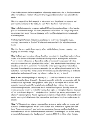 Also, the Government had a monopoly on information about events due to the circumstances
of the war and made sure that only supportive images and information were released to the
media.
Therefore, as president Bush was able to take control over the political environment and
consequently control over the media, the Gulf War is the classic story of success.
Slide 14. In both examples we can see a clear PMP (politics-media-politics) cycle where the
political environment changes the media perspective which in turn can change the political
environment once again. However this cycle works in different directions in two examples I
was talking about.
While during the Vietnam War consensus changed to controversy through the media
coverage, controversial at first Gulf War became consensual with the help of supportive
media.
Therefore the news media do not merely reflect political change, in many cases they can
magnify and accelerate change.
Slide 15. I just spent some time talking about how important it is for political leaders to have
control over the flow of information especially during the war. You might ask a question:
“How to control information in the modern media environment where even a kid with a
smartphone can record and upload anything online?” One way to discuss these changes is to
talk about event-driven journalism. The basic idea is that technological innovations have
increased the number of spontaneous news stories that are neither planned nor driven by the
authorities. However, these stories usually become an issue only after appearing in traditional
media where authorities still have a big influence on how the story is framed.
Slide 16. One revealing example is the story of A 22-year-old woman who died in an Iranian
hospital days after being detained by the regime’s morality police for not complying with the
country’s hijab regulations. Photographs of Amini lying in the hospital bed in a coma have
circulated on social media. Her hospitalization and death drew criticism from Iranian
celebrities and politicians. International media outlets quickly picked the story which led
women across the country to protest by burning their hijabs or cutting their hair in a statement
of "No to the Islamic Republic”. Iranian President Ebrahim Raisi warned protesters that "acts
of chaos" are unacceptable. As anti-regime demonstrations spilled onto the internet and social
media Iran responded by internet blackouts and the shutdown of mobile networks across the
country.
Slide 17. This story is not only an example of how a story on social media can go viral and
even lead to the mass protests but also shows us how most authoritarian regimes deal with
them. Three most commonly used tactics are: censorship, banning social media platforms,
internet blackouts and the shutdown of mobile networks. Other examples can be seen during
protests in Belarus against the fraud election’s results in 2020. Or in China where Google,
 
